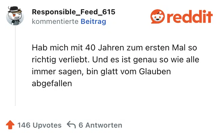 Hab mich mit 40 Jahren zum ersten Mal so richtig verliebt. Und es ist genau so wie alle immer sagen, bin glatt vom Glauben abgefallen