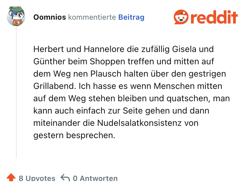 Herbert und Hannelore die zufällig Gisela und Günther beim Shoppen treffen und mitten auf dem Weg nen Plausch halten über den gestrigen Grillabend. Ich hasse es wenn Menschen mitten auf dem Weg stehen bleiben und quatschen, man kann auch einfach zur Seite gehen und dann miteinander die Nudelsalatkonsistenz von gestern besprechen.