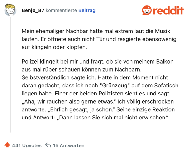 Mein ehemaliger Nachbar hatte mal extrem laut die Musik laufen. Er öffnete auch nicht Tür und reagierte ebensowenig auf klingeln oder klopfen.

Polizei klingelt bei mir und fragt, ob sie von meinem Balkon aus mal rüber schauen können zum Nachbarn. Selbstverständlich sagte ich. Hatte in dem Moment nicht daran gedacht, dass ich noch "Grünzeug" auf dem Sofatisch liegen habe. Einer der beiden Polizisten sieht es und sagt: „Aha, wir rauchen also gerne etwas.“ Ich völlig erschrocken antworte: „Ehrlich gesagt, ja schon.“ Seine einzige Reaktion und Antwort: „Dann lassen Sie sich mal nicht erwischen.“