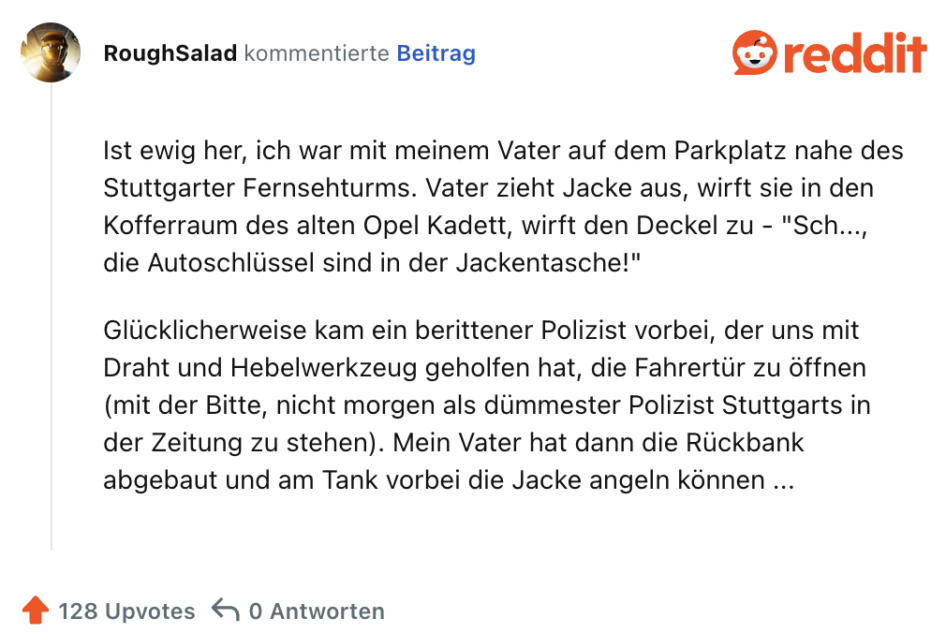 Ist ewig her, ich war mit meinem Vater auf dem Parkplatz nahe des Stuttgarter Fernsehturms. Vater zieht Jacke aus, wirft sie in den Kofferraum des alten Opel Kadett, wirft den Deckel zu - "Sch..., die Autoschlüssel sind in der Jackentasche!"

Glücklicherweise kam ein berittener Polizist vorbei, der uns mit Draht und Hebelwerkzeug geholfen hat, die Fahrertür zu öffnen (mit der Bitte, nicht morgen als dümmester Polizist Stuttgarts in der Zeitung zu stehen). Mein Vater hat dann die Rückbank abgebaut und am Tank vorbei die Jacke angeln können ...