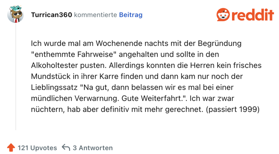 Ich wurde mal am Wochenende nachts mit der Begründung "enthemmte Fahrweise" angehalten und sollte in den Alkoholtester pusten. Allerdings konnten die Herren kein frisches Mundstück in ihrer Karre finden und dann kam nur noch der Lieblingssatz "Na gut, dann belassen wir es mal bei einer mündlichen Verwarnung. Gute Weiterfahrt.". Ich war zwar nüchtern, hab aber definitiv mit mehr gerechnet. (passiert 1999)