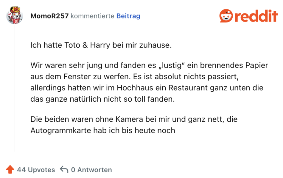 Ich hatte Toto & Harry bei mir zuhause.

Wir waren sehr jung und fanden es „lustig“ ein brennendes Papier aus dem Fenster zu werfen. Es ist absolut nichts passiert, allerdings hatten wir im Hochhaus ein Restaurant ganz unten die das ganze natürlich nicht so toll fanden.

Die beiden waren ohne Kamera bei mir und ganz nett, die Autogrammkarte hab ich bis heute noch