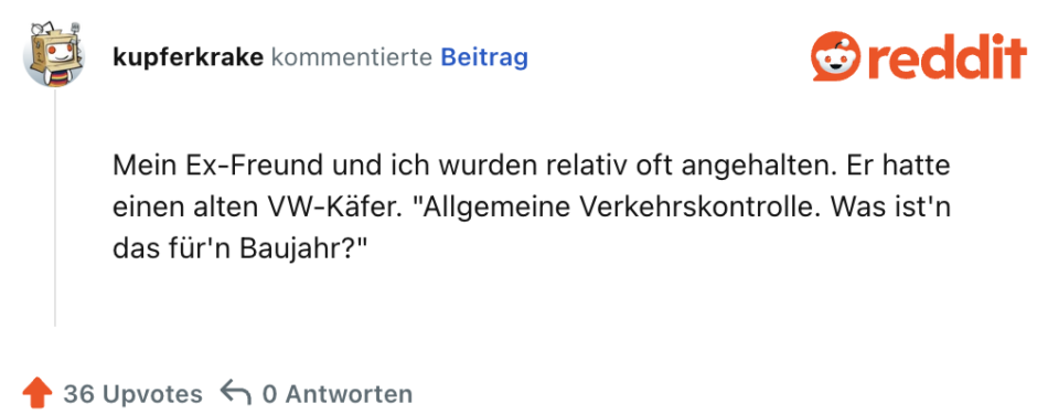 Mein Ex-Freund und ich wurden relativ oft angehalten. Er hatte einen alten VW-Käfer. "Allgemeine Verkehrskontrolle. Was ist'n das für'n Baujahr?"