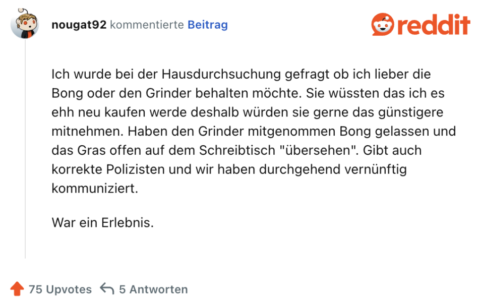 Ich wurde bei der Hausdurchsuchung gefragt ob ich lieber die Bong oder den Grinder behalten möchte. Sie wüssten das ich es ehh neu kaufen werde deshalb würden sie gerne das günstigere mitnehmen. Haben den Grinder mitgenommen Bong gelassen und das Gras offen auf dem Schreibtisch "übersehen". Gibt auch korrekte Polizisten und wir haben durchgehend vernünftig kommuniziert.

War ein Erlebnis.