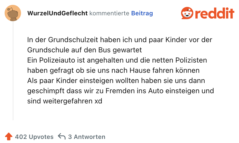 In der Grundschulzeit haben ich und paar Kinder vor der Grundschule auf den Bus gewartet
Ein Polizeiauto ist angehalten und die netten Polizisten haben gefragt ob sie uns nach Hause fahren können
Als paar Kinder einsteigen wollten haben sie uns dann geschimpft dass wir zu Fremden ins Auto einsteigen und sind weitergefahren xd
