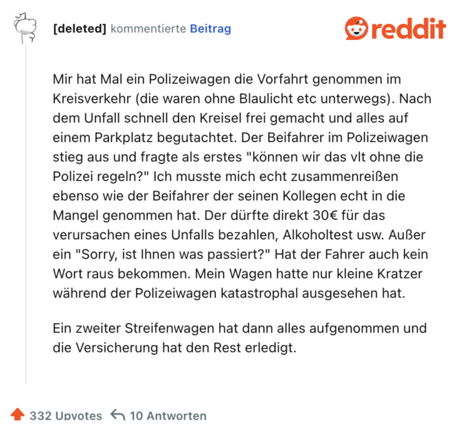 Mir hat Mal ein Polizeiwagen die Vorfahrt genommen im Kreisverkehr (die waren ohne Blaulicht etc unterwegs). Nach dem Unfall schnell den Kreisel frei gemacht und alles auf einem Parkplatz begutachtet. Der Beifahrer im Polizeiwagen stieg aus und fragte als erstes "können wir das vlt ohne die Polizei regeln?" Ich musste mich echt zusammenreißen ebenso wie der Beifahrer der seinen Kollegen echt in die Mangel genommen hat. Der dürfte direkt 30€ für das verursachen eines Unfalls bezahlen, Alkoholtest usw. Außer ein "Sorry, ist Ihnen was passiert?" Hat der Fahrer auch kein Wort raus bekommen. Mein Wagen hatte nur kleine Kratzer während der Polizeiwagen katastrophal ausgesehen hat.

Ein zweiter Streifenwagen hat dann alles aufgenommen und die Versicherung hat den Rest erledigt.