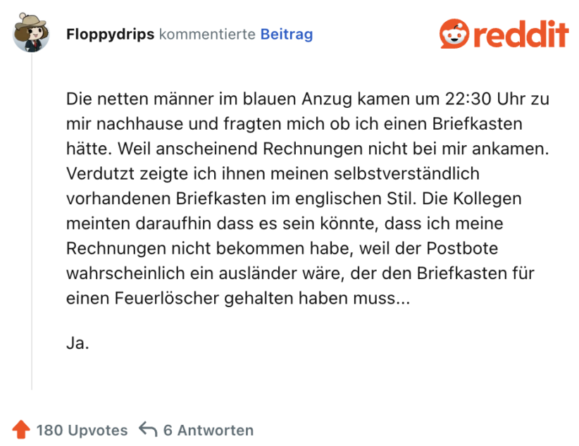 Die netten männer im blauen Anzug kamen um 22:30 Uhr zu mir nachhause und fragten mich ob ich einen Briefkasten hätte. Weil anscheinend Rechnungen nicht bei mir ankamen. Verdutzt zeigte ich ihnen meinen selbstverständlich vorhandenen Briefkasten im englischen Stil. Die Kollegen meinten daraufhin dass es sein könnte, dass ich meine Rechnungen nicht bekommen habe, weil der Postbote wahrscheinlich ein ausländer wäre, der den Briefkasten für einen Feuerlöscher gehalten haben muss...

Ja.
