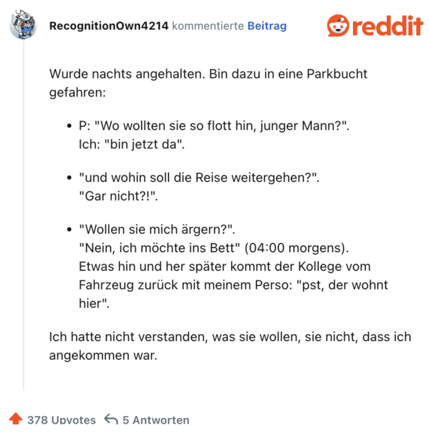 Wurde nachts angehalten. Bin dazu in eine Parkbucht gefahren:

P: "Wo wollten sie so flott hin, junger Mann?".
Ich: "bin jetzt da".

"und wohin soll die Reise weitergehen?".
"Gar nicht?!".

"Wollen sie mich ärgern?".
"Nein, ich möchte ins Bett" (04:00 morgens).
Etwas hin und her später kommt der Kollege vom Fahrzeug zurück mit meinem Perso: "pst, der wohnt hier".

Ich hatte nicht verstanden, was sie wollen, sie nicht, dass ich angekommen war.