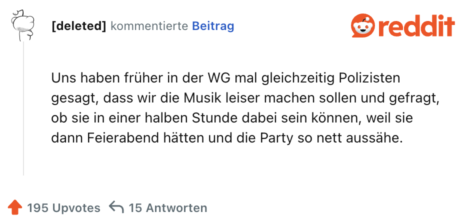 Uns haben früher in der WG mal gleichzeitig Polizisten gesagt, dass wir die Musik leiser machen sollen und gefragt, ob sie in einer halben Stunde dabei sein können, weil sie dann Feierabend hätten und die Party so nett aussähe.