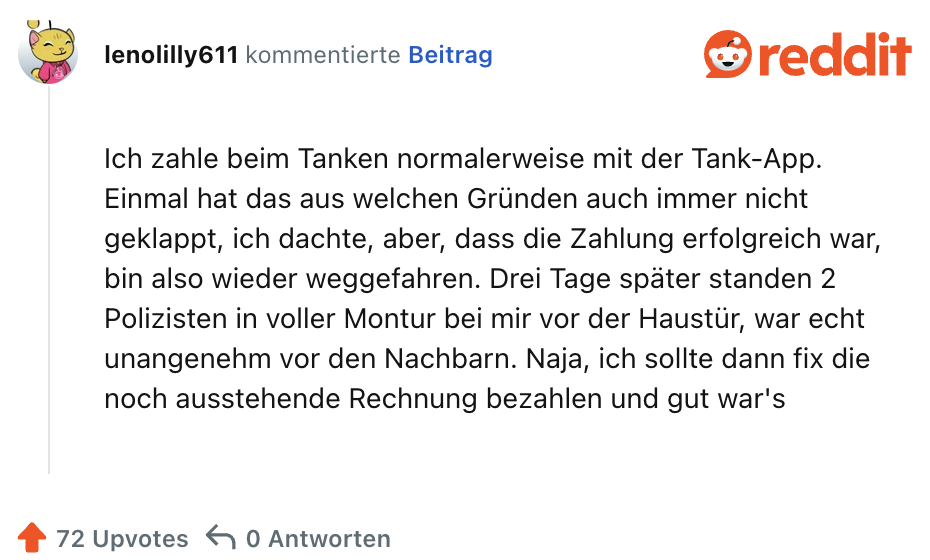 Ich zahle beim Tanken normalerweise mit der Tank-App. Einmal hat das aus welchen Gründen auch immer nicht geklappt, ich dachte, aber, dass die Zahlung erfolgreich war, bin also wieder weggefahren. Drei Tage später standen 2 Polizisten in voller Montur bei mir vor der Haustür, war echt unangenehm vor den Nachbarn. Naja, ich sollte dann fix die noch ausstehende Rechnung bezahlen und gut war's