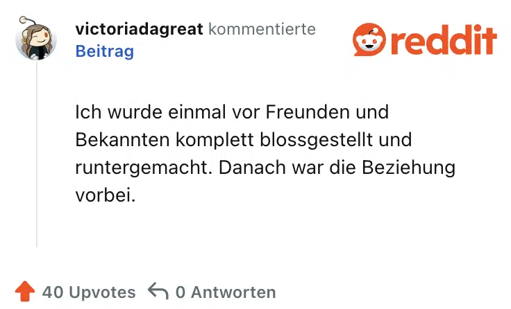 Ich wurde einmal vor Freunden und Bekannten komplett blossgestellt und runtergemacht. Danach war die Beziehung vorbei.
