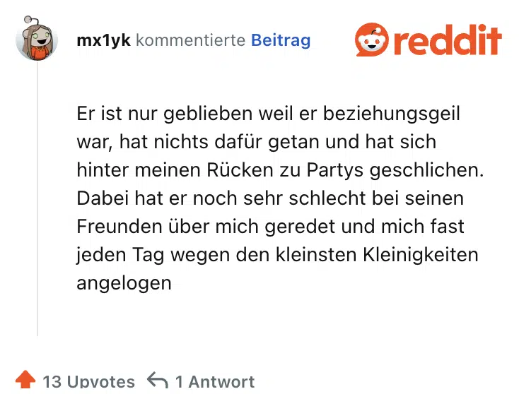 Er ist nur geblieben weil er beziehungsgeil war, hat nichts dafür getan und hat sich hinter meinen Rücken zu Partys geschlichen. Dabei hat er noch sehr schlecht bei seinen Freunden über mich geredet und mich fast jeden Tag wegen den kleinsten Kleinigkeiten angelogen