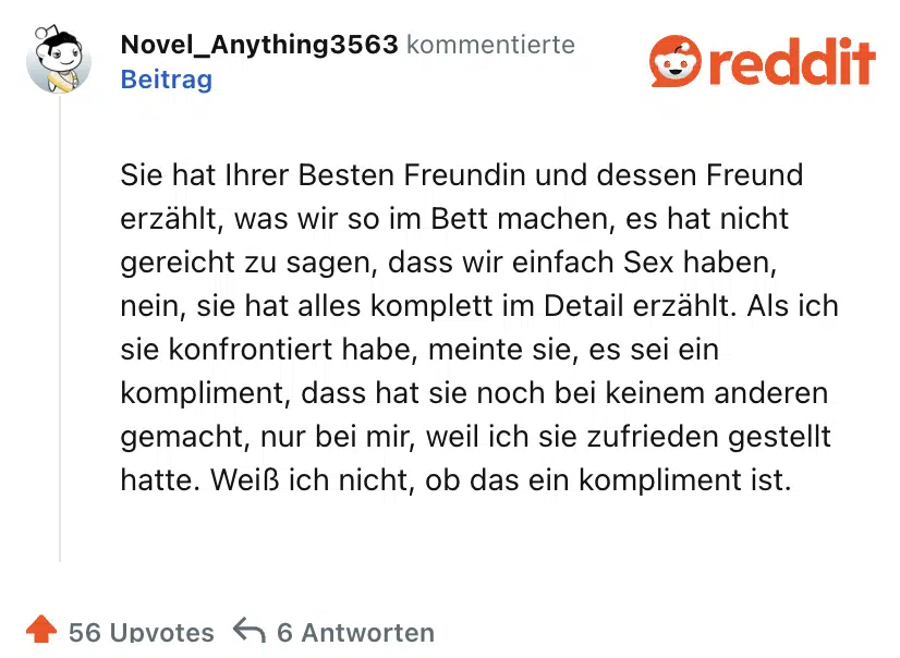 Sie hat Ihrer Besten Freundin und dessen Freund erzählt, was wir so im Bett machen, es hat nicht gereicht zu sagen, dass wir einfach Sex haben, nein, sie hat alles komplett im Detail erzählt. Als ich sie konfrontiert habe, meinte sie, es sei ein kompliment, dass hat sie noch bei keinem anderen gemacht, nur bei mir, weil ich sie zufrieden gestellt hatte. Weiß ich nicht, ob das ein kompliment ist.