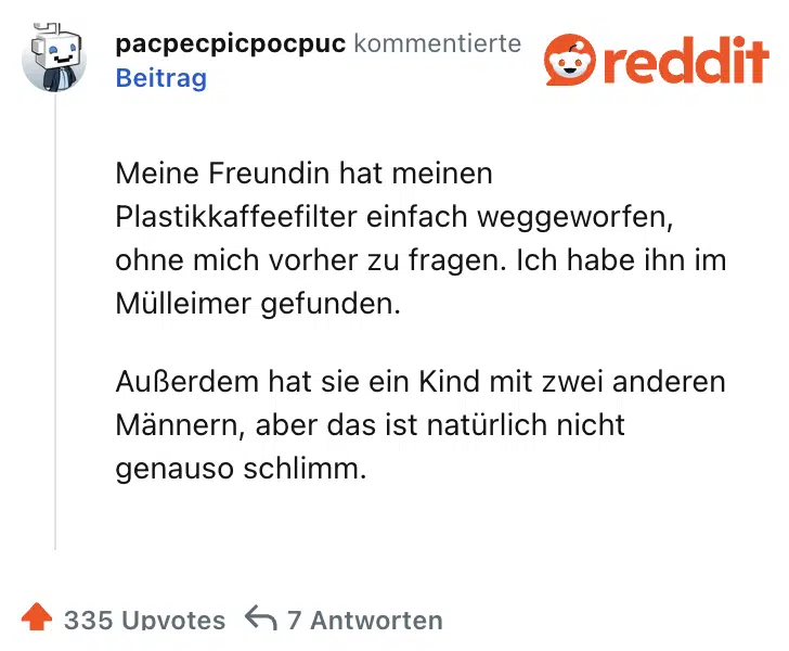 Meine Freundin hat meinen Plastikkaffeefilter einfach weggeworfen, ohne mich vorher zu fragen. Ich habe ihn im Mülleimer gefunden.

Außerdem hat sie ein Kind mit zwei anderen Männern, aber das ist natürlich nicht genauso schlimm.