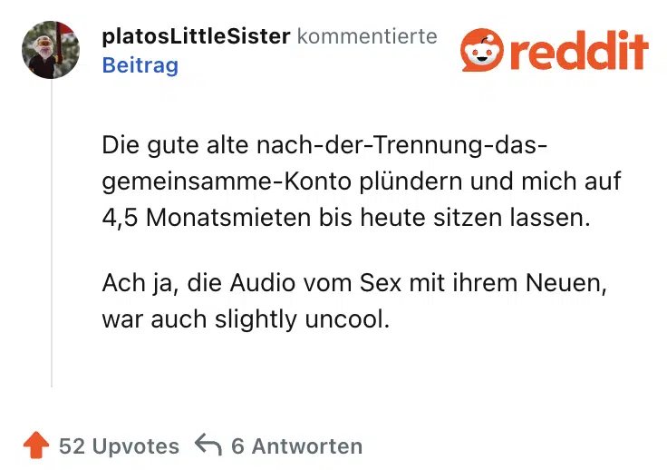 Die gute alte nach-der-Trennung-das-gemeinsamme-Konto plündern und mich auf 4,5 Monatsmieten bis heute sitzen lassen.

Ach ja, die Audio vom Sex mit ihrem Neuen, war auch slightly uncool.