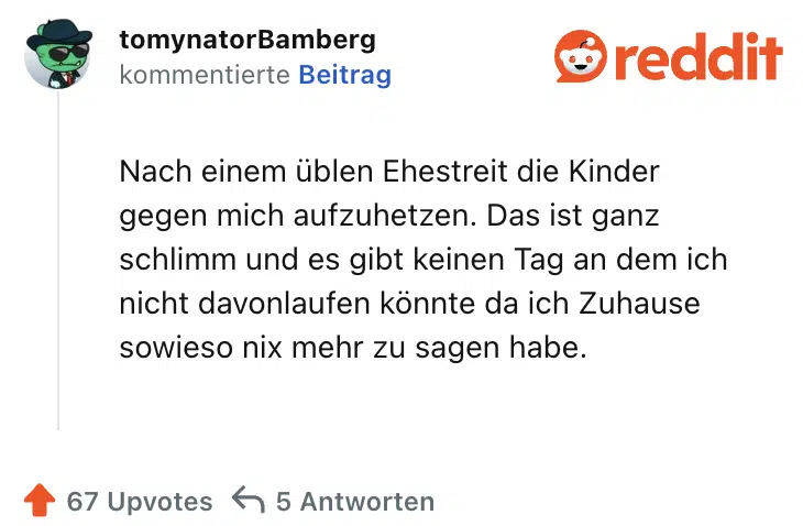 Nach einem üblen Ehestreit die Kinder gegen mich aufzuhetzen. Das ist ganz schlimm und es gibt keinen Tag an dem ich nicht davonlaufen könnte da ich Zuhause sowieso nix mehr zu sagen habe.