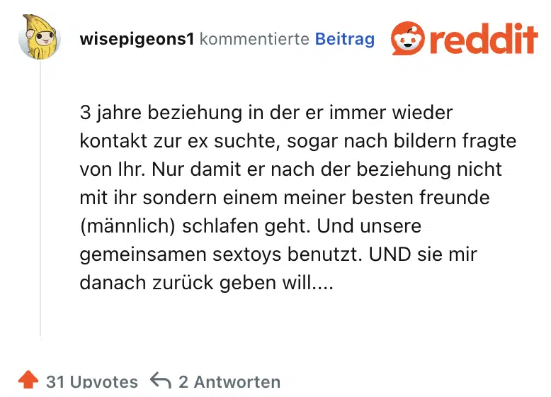 3 jahre beziehung in der er immer wieder kontakt zur ex suchte, sogar nach bildern fragte von Ihr. Nur damit er nach der beziehung nicht mit ihr sondern einem meiner besten freunde (männlich) schlafen geht. Und unsere gemeinsamen sextoys benutzt. UND sie mir danach zurück geben will....