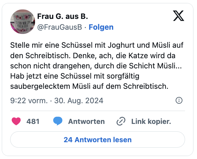 Stelle mir eine Schüssel mit Joghurt und Müsli auf den Schreibtisch. Denke, ach, die Katze wird da schon nicht drangehen, durch die Schicht Müsli...
Hab jetzt eine Schüssel mit sorgfältig saubergelecktem Müsli auf dem Schreibtisch.