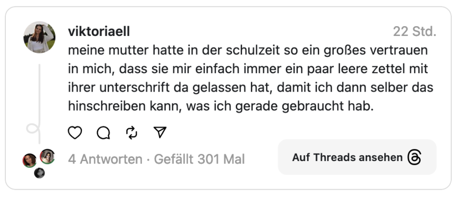 meine mutter hatte in der schulzeit so ein großes vertrauen in mich, dass sie mir einfach immer ein paar leere zettel mit ihrer unterschrift da gelassen hat, damit ich dann selber das hinschreiben kann, was ich gerade gebraucht hab.