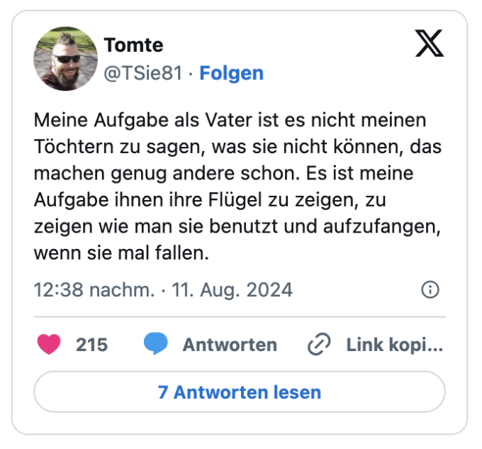 Meine Aufgabe als Vater ist es nicht meinen Töchtern zu sagen, was sie nicht können, das machen genug andere schon. Es ist meine Aufgabe ihnen ihre Flügel zu zeigen, zu zeigen wie man sie benutzt und aufzufangen, wenn sie mal fallen.

