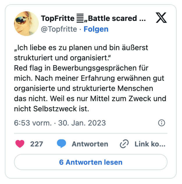 „Ich liebe es zu planen und bin äußerst strukturiert und organisiert.“
Red flag in Bewerbungsgesprächen für mich. Nach meiner Erfahrung erwähnen gut organisierte und strukturierte Menschen das nicht. Weil es nur Mittel zum Zweck und nicht Selbstzweck ist.