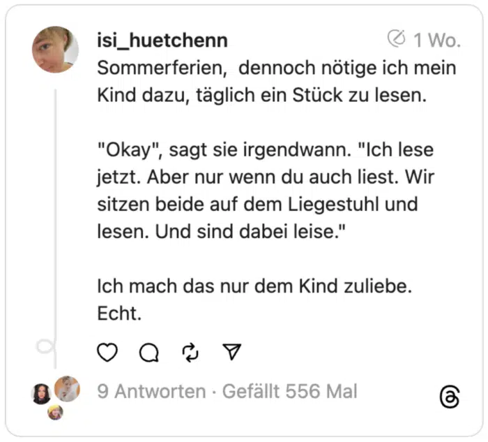 Sommerferien, dennoch nötige ich mein Kind dazu, täglich ein Stück zu lesen.
"Okay", sagt sie irgendwann. "Ich lese jetzt. Aber nur wenn du auch liest. Wir sitzen beide auf dem Liegestuhl und lesen. Und sind dabei leise."
Ich mach das nur dem Kind zuliebe. Echt.