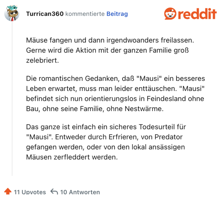 Mäuse fangen und dann irgendwoanders freilassen. Gerne wird die Aktion mit der ganzen Familie groß zelebriert. Die romantischen Gedanken, daß "Mausi" ein besseres Leben erwartet, muss man leider enttäuschen. "Mausi" befindet sich nun orientierungslos in Feindesland ohne Bau, ohne seine Familie, ohne Nestwärme. Das ganze ist einfach ein sicheres Todesurteil für "Mausi". Entweder durch Erfrieren, von Predator gefangen werden, oder von den lokal ansässigen Mäusen zerfleddert werden.