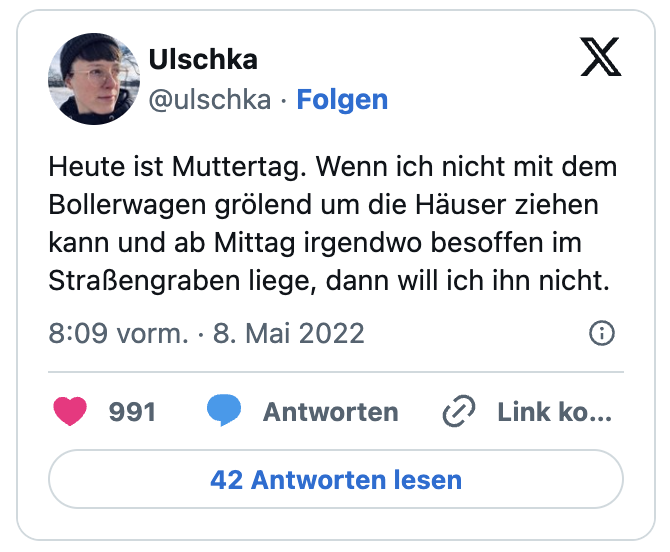 Heute ist Muttertag. Wenn ich nicht mit dem Bollerwagen grölend um die Häuser ziehen kann und ab Mittag irgendwo besoffen im Straßengraben liege, dann will ich ihn nicht.
— Ulschka (@ulschka)
