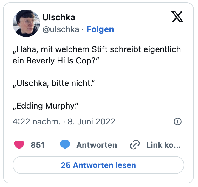 „Haha, mit welchem Stift schreibt eigentlich ein Beverly Hills Cop?“
„Ulschka, bitte nicht.“
„Edding Murphy.“
— Ulschka (@ulschka)
