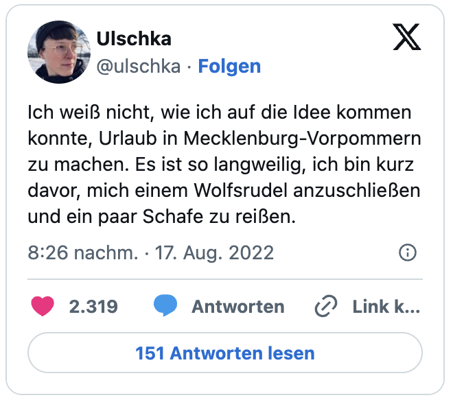 Ich weiß nicht, wie ich auf die Idee kommen konnte, Urlaub in Mecklenburg-Vorpommern zu machen. Es ist so langweilig, ich bin kurz davor, mich einem Wolfsrudel anzuschließen und ein paar Schafe zu reißen.
— Ulschka (@ulschka)
