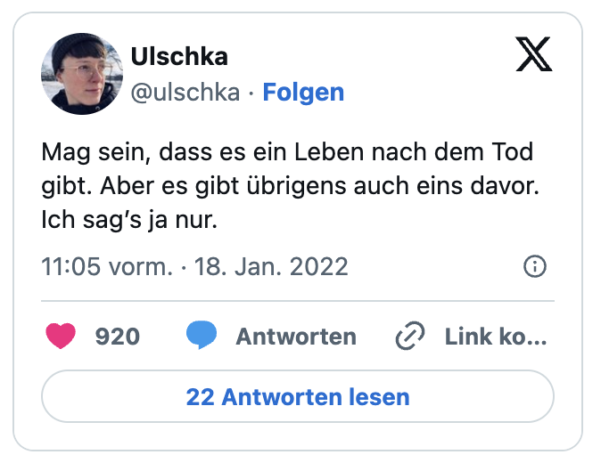 Mag sein, dass es ein Leben nach dem Tod gibt. Aber es gibt übrigens auch eins davor.
Ich sag’s ja nur.
— Ulschka (@ulschka)
