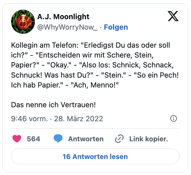 Kollegin am Telefon: "Erledigst Du das oder soll ich?" - "Entscheiden wir mit Schere, Stein, Papier?" - "Okay." - "Also los: Schnick, Schnack, Schnuck! Was hast Du?" - "Stein." - "So ein Pech! Ich hab Papier." - "Ach, Menno!"

Das nenne ich Vertrauen!