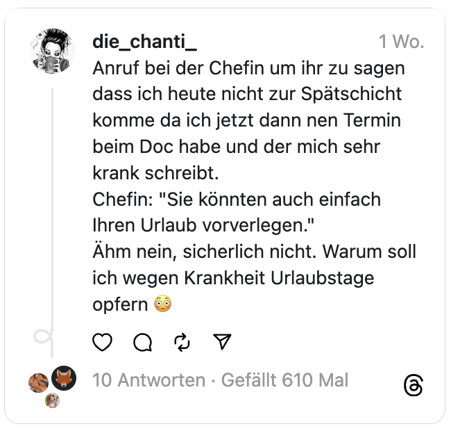 Anruf bei der Chefin um ihr zu sagen dass ich heute nicht zur Spätschicht komme da ich jetzt dann nen Termin beim Doc habe und der mich sehr krank schreibt.
Chefin: "Sie könnten auch einfach Ihren Urlaub vorverlegen."
Ähm nein, sicherlich nicht. Warum soll ich wegen Krankheit Urlaubstage opfern 😳