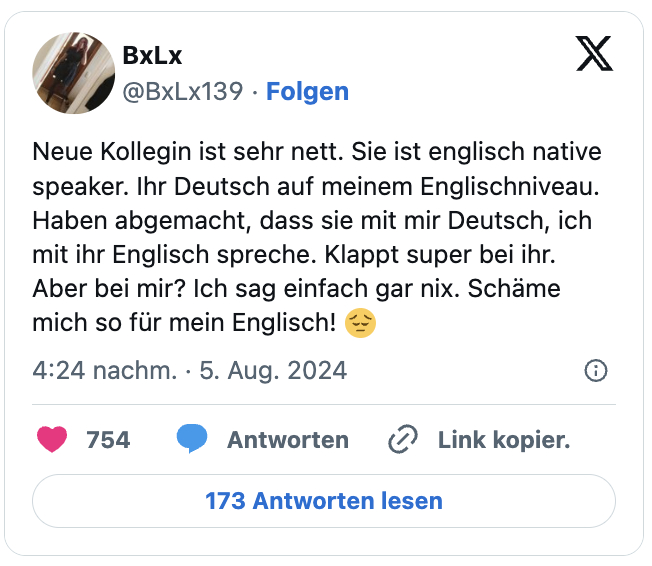 Neue Kollegin ist sehr nett. Sie ist englisch native speaker. Ihr Deutsch auf meinem Englischniveau. Haben abgemacht, dass sie mit mir Deutsch, ich mit ihr Englisch spreche. Klappt super bei ihr. Aber bei mir? Ich sag einfach gar nix. Schäme mich so für mein Englisch! 😔