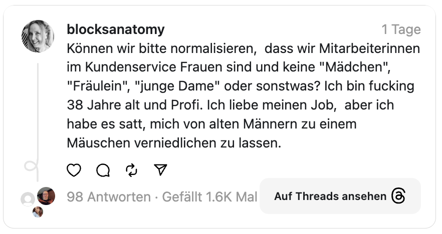 Können wir bitte normalisieren, dass wir Mitarbeiterinnen im Kundenservice Frauen sind und keine "Mädchen", "Fräulein", "junge Dame" oder sonstwas? Ich bin fucking 38 Jahre alt und Profi. Ich liebe meinen Job, aber ich habe es satt, mich von alten Männern zu einem Mäuschen verniedlichen zu lassen.