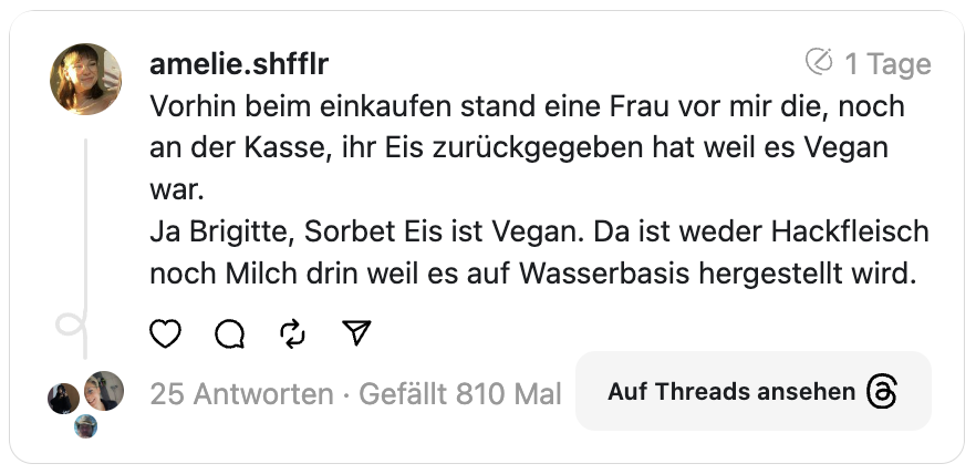 Vorhin beim einkaufen stand eine Frau vor mir die, noch an der Kasse, ihr Eis zurückgegeben hat weil es Vegan war.
Ja Brigitte, Sorbet Eis ist Vegan. Da ist weder Hackfleisch noch Milch drin weil es auf Wasserbasis hergestellt wird.