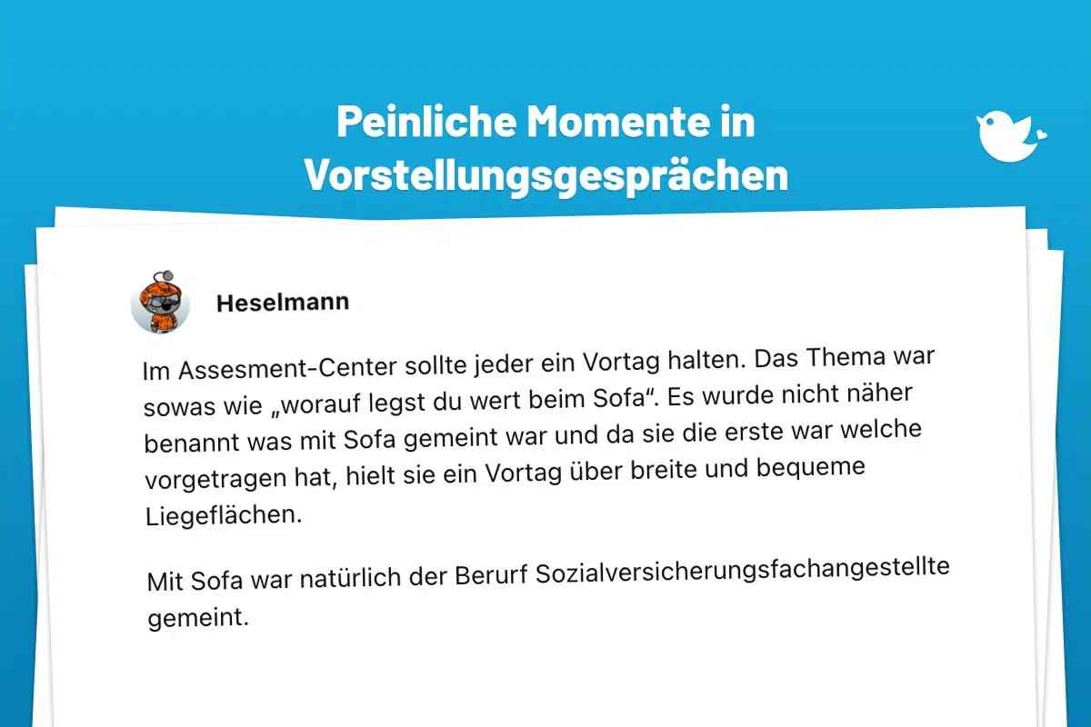 Im Assesment-Center sollte jeder ein Vortag halten. Das Thema war sowas wie „worauf legst du wert beim Sofa“. Es wurde nicht näher benannt was mit Sofa gemeint war und da sie die erste war welche vorgetragen hat, hielt sie ein Vortag über breite und bequeme Liegeflächen. Mit Sofa war natürlich der Berurf Sozialversicherungsfachangestellte gemeint.
