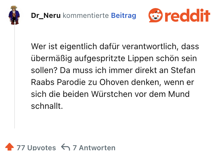 Wer ist eigentlich dafür verantwortlich, dass übermäßig aufgespritzte Lippen schön sein sollen? Da muss ich immer direkt an Stefan Raabs Parodie zu Ohoven denken, wenn er sich die beiden Würstchen vor dem Mund schnallt.