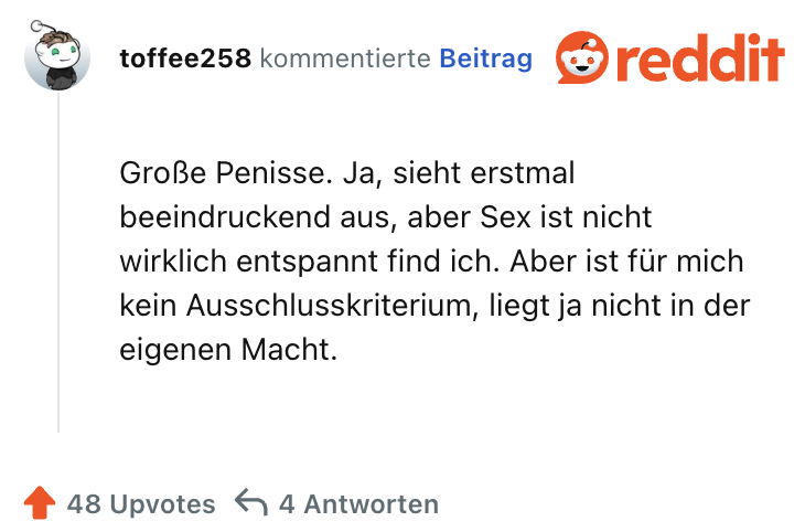 Große Penisse. Ja, sieht erstmal beeindruckend aus, aber Sex ist nicht wirklich entspannt find ich. Aber ist für mich kein Ausschlusskriterium, liegt ja nicht in der eigenen Macht.