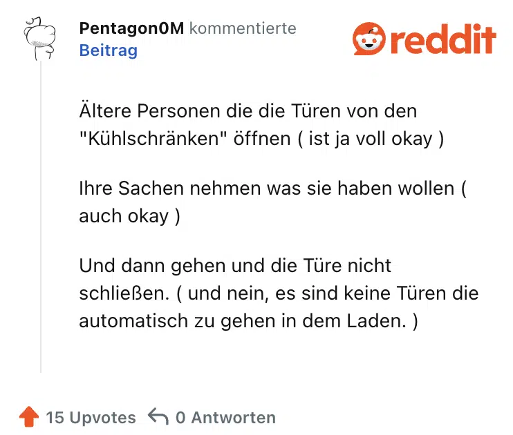 Ältere Personen die die Türen von den "Kühlschränken" öffnen ( ist ja voll okay )

Ihre Sachen nehmen was sie haben wollen ( auch okay )

Und dann gehen und die Türe nicht schließen. ( und nein, es sind keine Türen die automatisch zu gehen in dem Laden. )