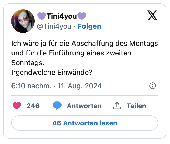 Ich wäre ja für die Abschaffung des Montags und für die Einführung eines zweiten Sonntags.
Irgendwelche Einwände?