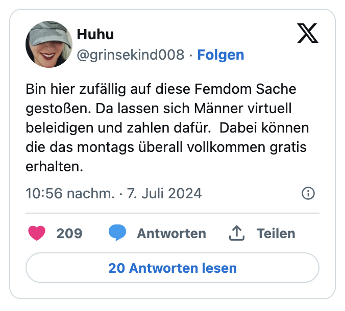 Bin hier zufällig auf diese Femdom Sache gestoßen. Da lassen sich Männer virtuell beleidigen und zahlen dafür.  Dabei können die das montags überall vollkommen gratis erhalten.