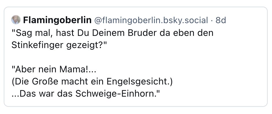 "Sag mal, hast Du Deinem Bruder da eben den Stinkefinger gezeigt?" "Aber nein Mama!... (Die Große macht ein Engelsgesicht.) ...Das war das Schweige-Einhorn."