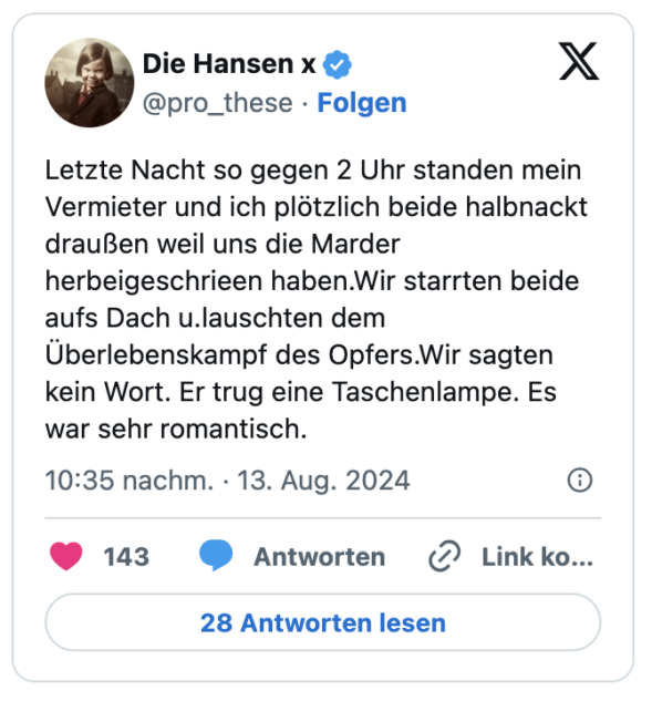 Letzte Nacht so gegen 2 Uhr standen mein Vermieter und ich plötzlich beide halbnackt draußen weil uns die Marder herbeigeschrieen haben.Wir starrten beide aufs Dach u.lauschten dem Überlebenskampf des Opfers.Wir sagten kein Wort. Er trug eine Taschenlampe. Es war sehr romantisch.
