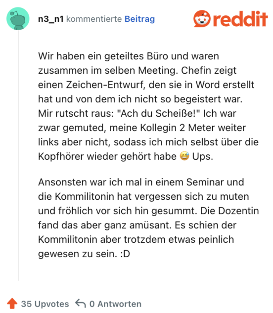Wir haben ein geteiltes Büro und waren zusammen im selben Meeting. Chefin zeigt einen Zeichen-Entwurf, den sie in Word erstellt hat und von dem ich nicht so begeistert war. Mir rutscht raus: "Ach du Scheiße!" Ich war zwar gemuted, meine Kollegin 2 Meter weiter links aber nicht, sodass ich mich selbst über die Kopfhörer wieder gehört habe 😅 Ups.

Ansonsten war ich mal in einem Seminar und die Kommilitonin hat vergessen sich zu muten und fröhlich vor sich hin gesummt. Die Dozentin fand das aber ganz amüsant. Es schien der Kommilitonin aber trotzdem etwas peinlich gewesen zu sein. :D