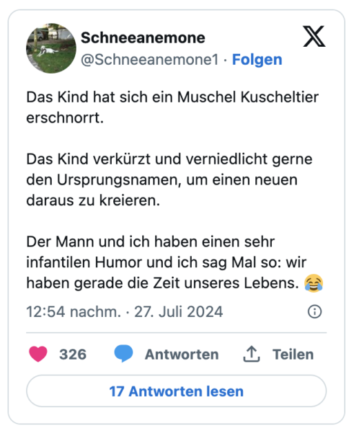 Das Kind hat sich ein Muschel Kuscheltier erschnorrt.

Das Kind verkürzt und verniedlicht gerne den Ursprungsnamen, um einen neuen daraus zu kreieren.

Der Mann und ich haben einen sehr infantilen Humor und ich sag Mal so: wir haben gerade die Zeit unseres Lebens. 😂