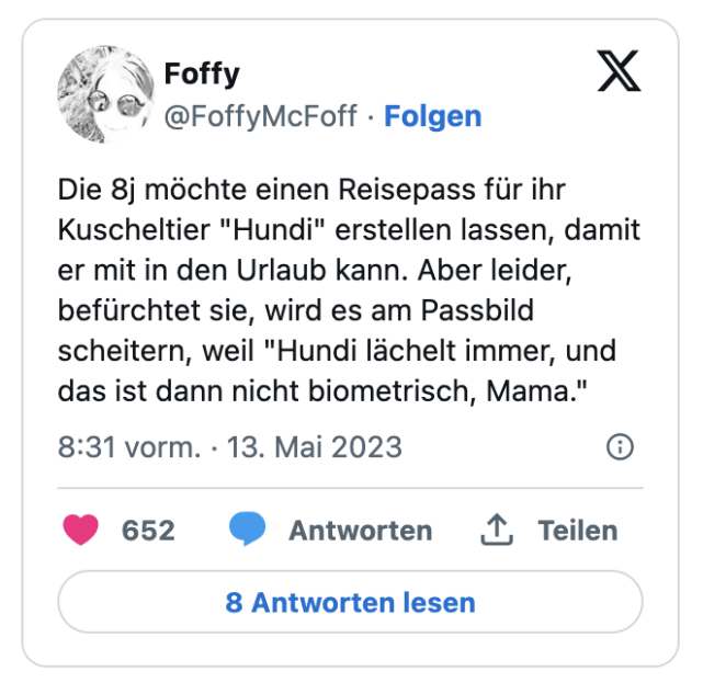Die 8j möchte einen Reisepass für ihr Kuscheltier "Hundi" erstellen lassen, damit er mit in den Urlaub kann. Aber leider, befürchtet sie, wird es am Passbild scheitern, weil "Hundi lächelt immer, und das ist dann nicht biometrisch, Mama."