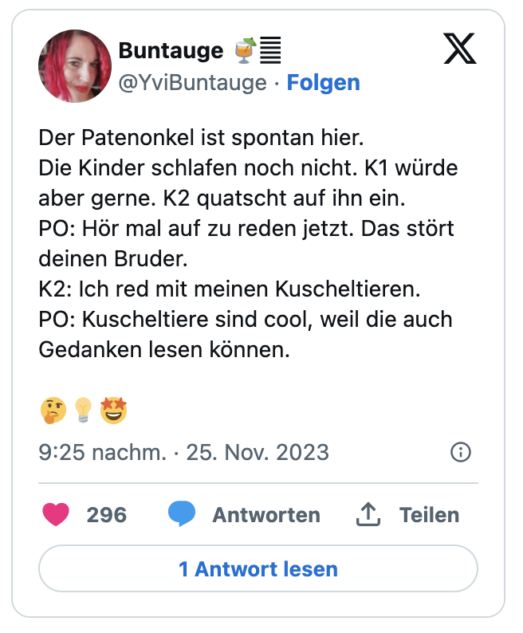 Der Patenonkel ist spontan hier.
Die Kinder schlafen noch nicht. K1 würde aber gerne. K2 quatscht auf ihn ein.
PO: Hör mal auf zu reden jetzt. Das stört deinen Bruder. 
K2: Ich red mit meinen Kuscheltieren.
PO: Kuscheltiere sind cool, weil die auch Gedanken lesen können.

🤔💡🤩
