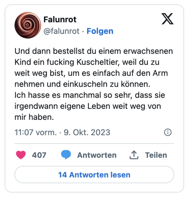 Und dann bestellst du einem erwachsenen Kind ein fucking Kuscheltier, weil du zu weit weg bist, um es einfach auf den Arm nehmen und einkuscheln zu können. 
Ich hasse es manchmal so sehr, dass sie irgendwann eigene Leben weit weg von mir haben.
