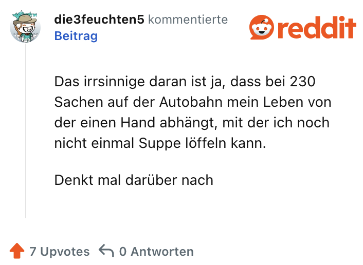 Das irrsinnige daran ist ja, dass bei 230 Sachen auf der Autobahn mein Leben von der einen Hand abhängt, mit der ich noch nicht einmal Suppe löffeln kann. Denkt mal darüber nach